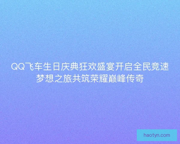 QQ飞车生日庆典狂欢盛宴开启全民竞速梦想之旅共筑荣耀巅峰传奇