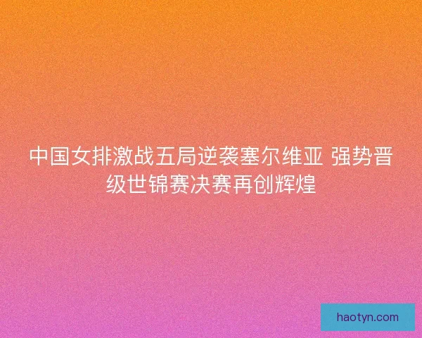 中国女排激战五局逆袭塞尔维亚 强势晋级世锦赛决赛再创辉煌