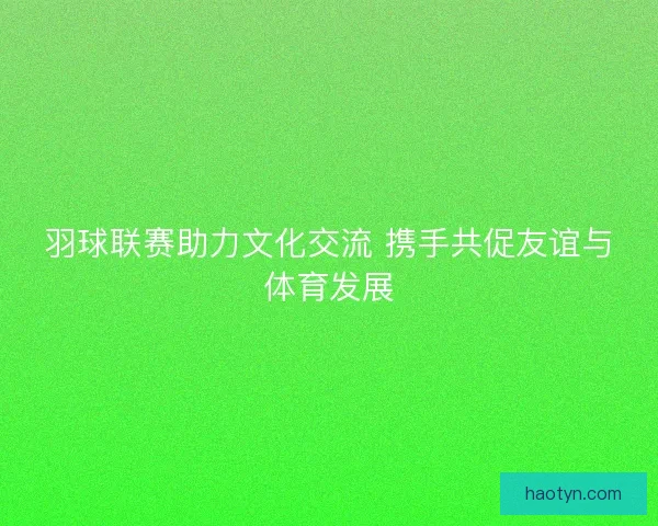 羽球联赛助力文化交流 携手共促友谊与体育发展