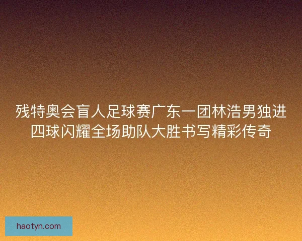 残特奥会盲人足球赛广东一团林浩男独进四球闪耀全场助队大胜书写精彩传奇