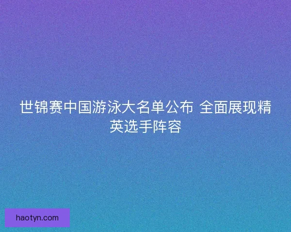 世锦赛中国游泳大名单公布 全面展现精英选手阵容