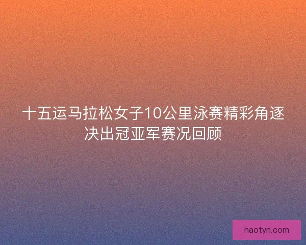 十五运马拉松女子10公里泳赛精彩角逐决出冠亚军赛况回顾